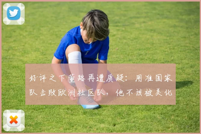 好评之下董路再遭质疑：用准国家队击败欧洲社区队，他不该被美化