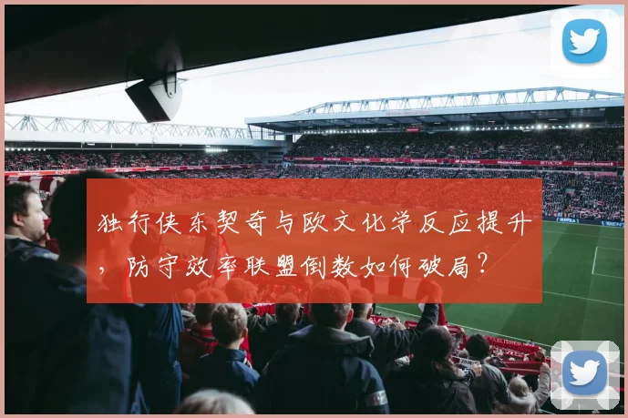 独行侠东契奇与欧文化学反应提升，防守效率联盟倒数如何破局？